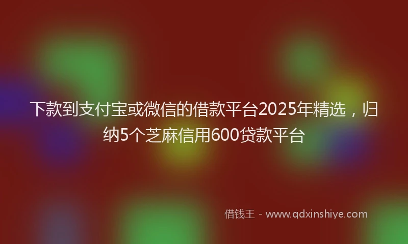 下款到支付宝或微信的借款平台2025年精选，归纳5个芝麻信用600贷款平台