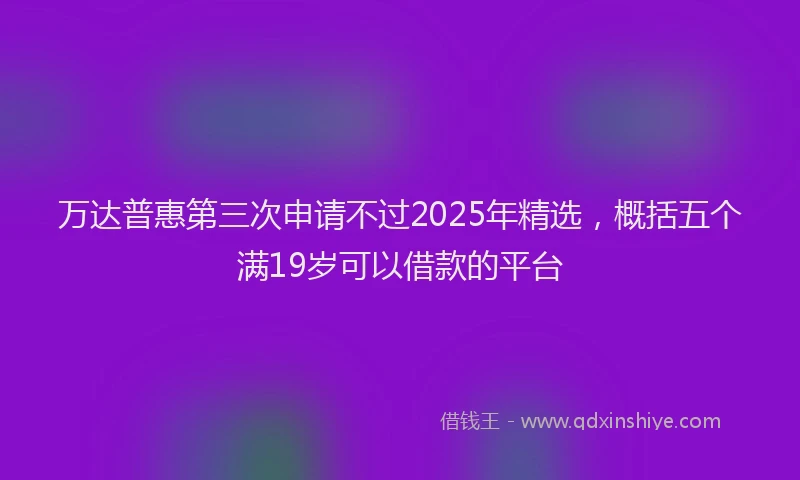 万达普惠第三次申请不过2025年精选，概括五个满19岁可以借款的平台