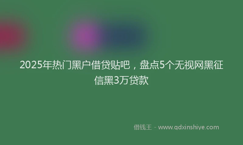 2025年热门黑户借贷贴吧，盘点5个无视网黑征信黑3万贷款