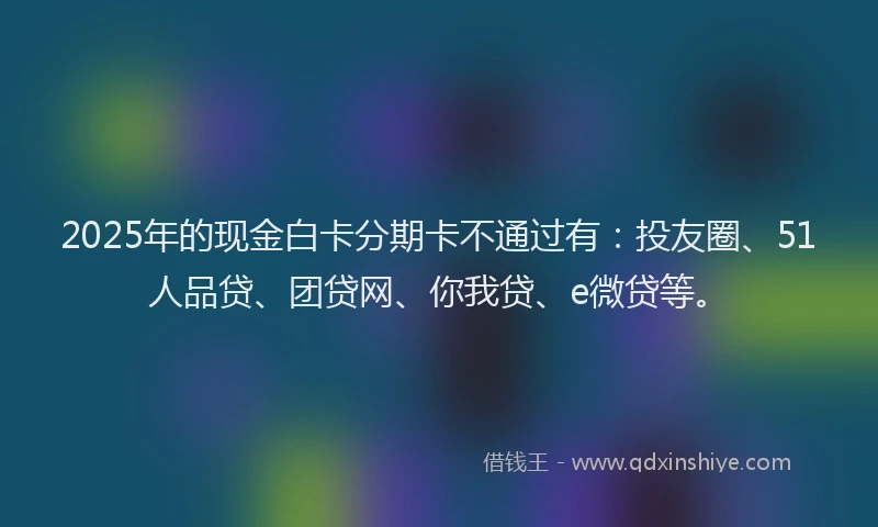 2025年的现金白卡分期卡不通过有：投友圈、51人品贷、团贷网、你我贷、e微贷等。
