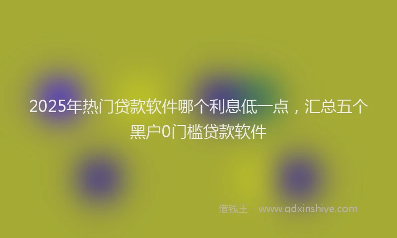 2025年热门贷款软件哪个利息低一点，汇总五个黑户0门槛贷款软件