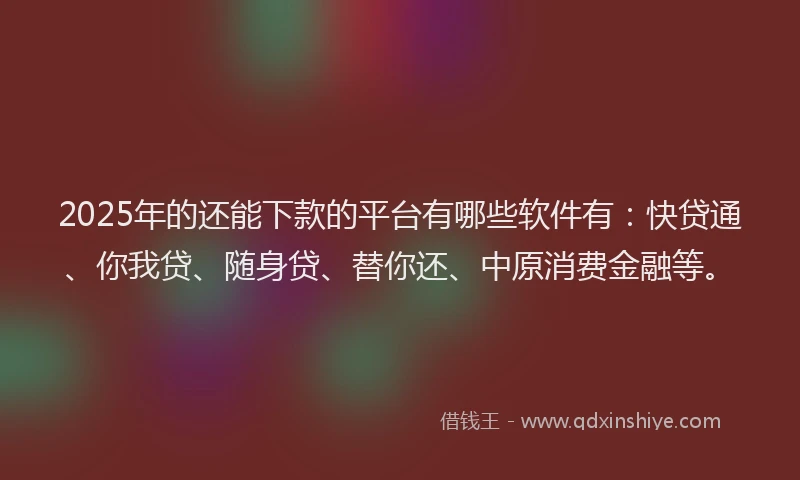 2025年的还能下款的平台有哪些软件有：快贷通、你我贷、随身贷、替你还、中原消费金融等。
