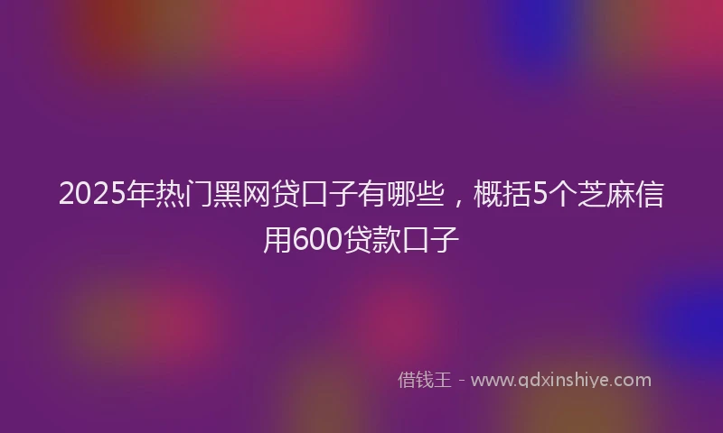 2025年热门黑网贷口子有哪些，概括5个芝麻信用600贷款口子