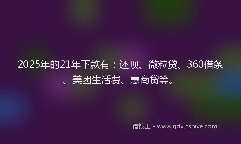 2025年的21年下款有：还呗、微粒贷、360借条、美团生活费、惠商贷等。