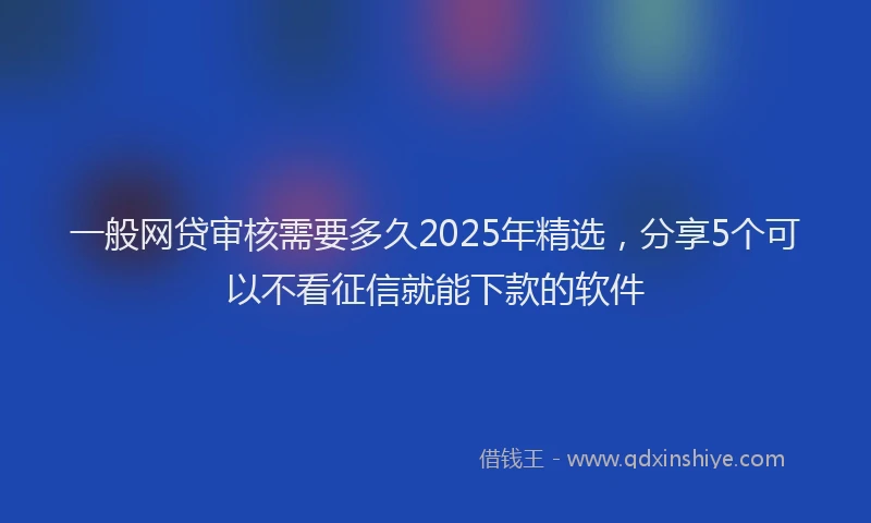 一般网贷审核需要多久2025年精选，分享5个可以不看征信就能下款的软件