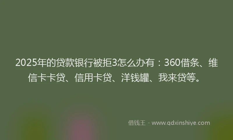 2025年的贷款银行被拒3怎么办有：360借条、维信卡卡贷、信用卡贷、洋钱罐、我来贷等。