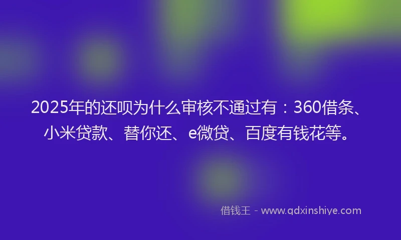 2025年的还呗为什么审核不通过有：360借条、小米贷款、替你还、e微贷、百度有钱花等。