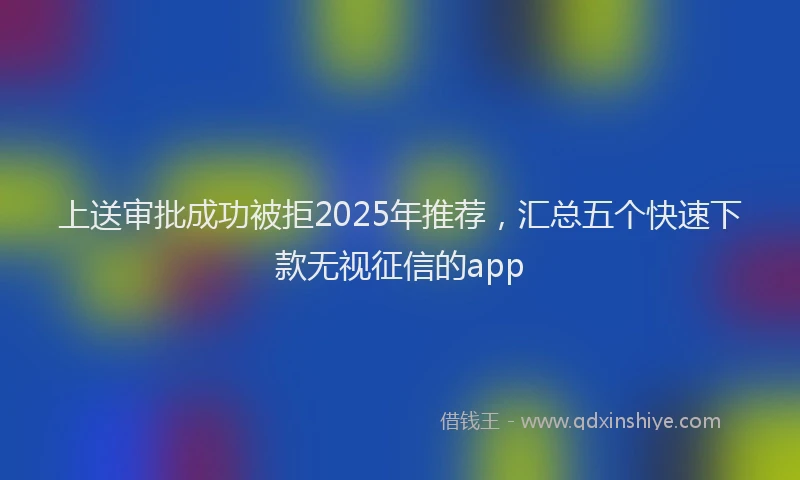 上送审批成功被拒2025年推荐，汇总五个快速下款无视征信的app