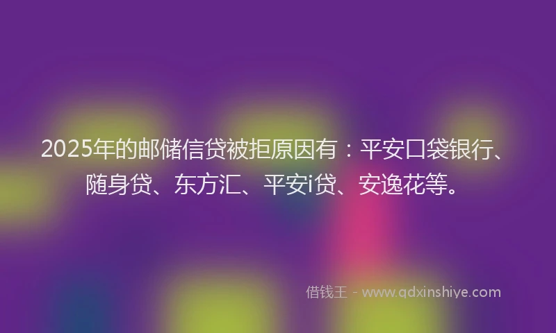 2025年的邮储信贷被拒原因有：平安口袋银行、随身贷、东方汇、平安i贷、安逸花等。
