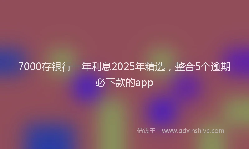 7000存银行一年利息2025年精选，整合5个逾期必下款的app