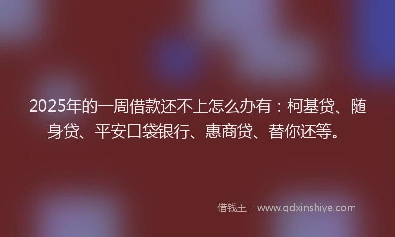 2025年的一周借款还不上怎么办有：柯基贷、随身贷、平安口袋银行、惠商贷、替你还等。