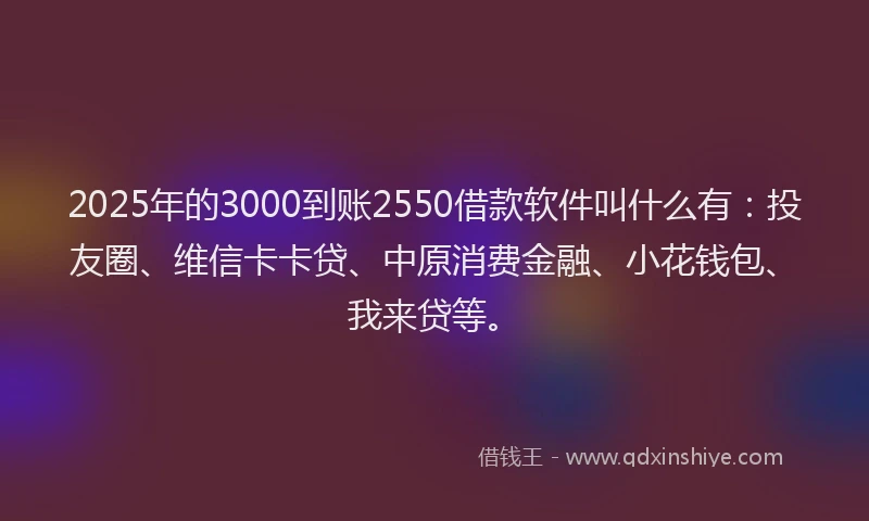 2025年的3000到账2550借款软件叫什么有：投友圈、维信卡卡贷、中原消费金融、小花钱包、我来贷等。