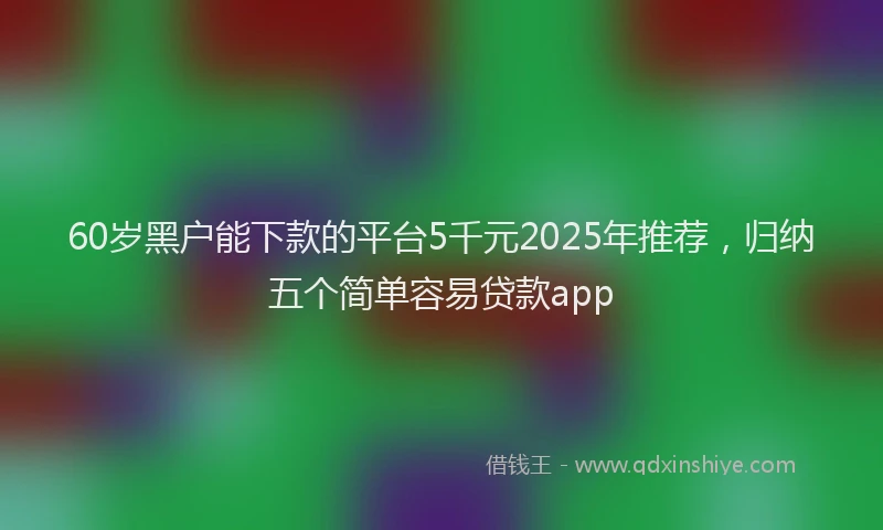 60岁黑户能下款的平台5千元2025年推荐，归纳五个简单容易贷款app