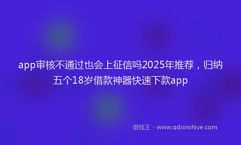 app审核不通过也会上征信吗2025年推荐，归纳五个18岁借款神器快速下款app