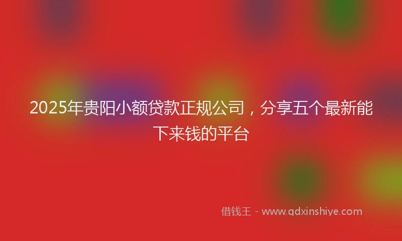 2025年贵阳小额贷款正规公司，分享五个最新能下来钱的平台