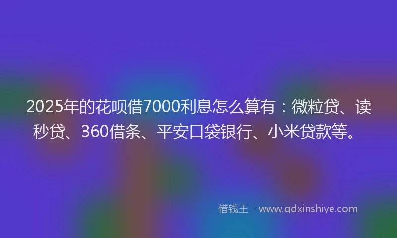 2025年的花呗借7000利息怎么算有：微粒贷、读秒贷、360借条、平安口袋银行、小米贷款等。