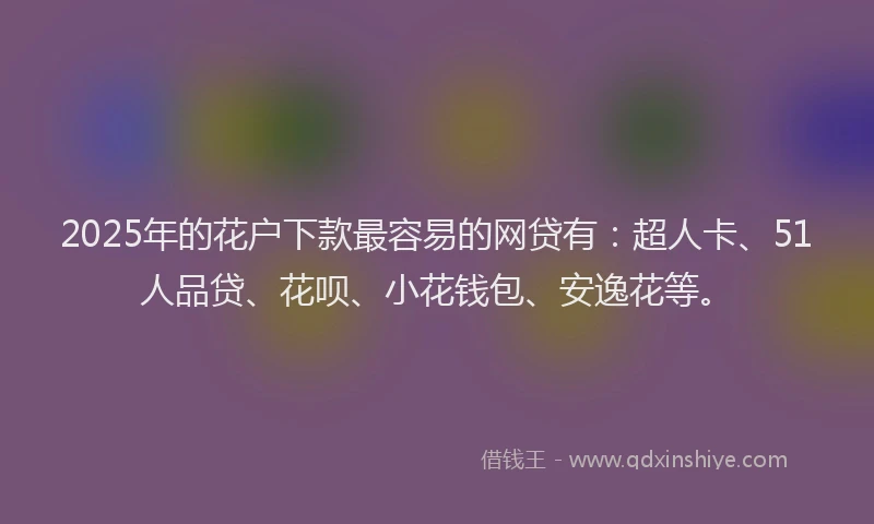 2025年的花户下款最容易的网贷有：超人卡、51人品贷、花呗、小花钱包、安逸花等。
