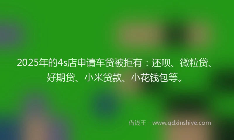 2025年的4s店申请车贷被拒有：还呗、微粒贷、好期贷、小米贷款、小花钱包等。