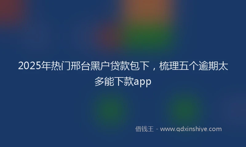 2025年热门邢台黑户贷款包下，梳理五个逾期太多能下款app