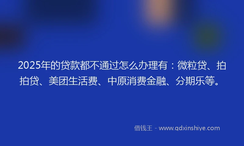 2025年的贷款都不通过怎么办理有：微粒贷、拍拍贷、美团生活费、中原消费金融、分期乐等。