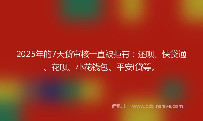 2025年的7天贷审核一直被拒有：还呗、快贷通、花呗、小花钱包、平安i贷等。