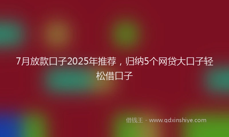 7月放款口子2025年推荐，归纳5个网贷大口子轻松借口子