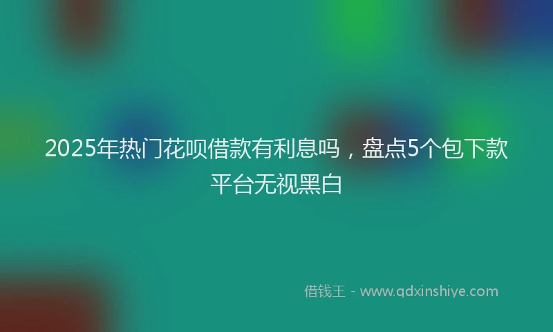 2025年热门花呗借款有利息吗，盘点5个包下款平台无视黑白