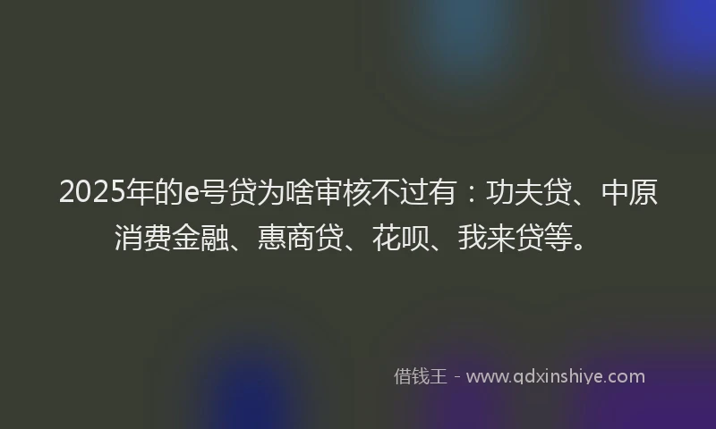 2025年的e号贷为啥审核不过有：功夫贷、中原消费金融、惠商贷、花呗、我来贷等。