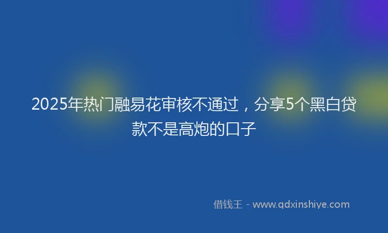 2025年热门融易花审核不通过，分享5个黑白贷款不是高炮的口子