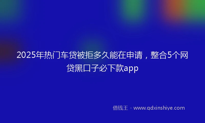 2025年热门车贷被拒多久能在申请，整合5个网贷黑口子必下款app