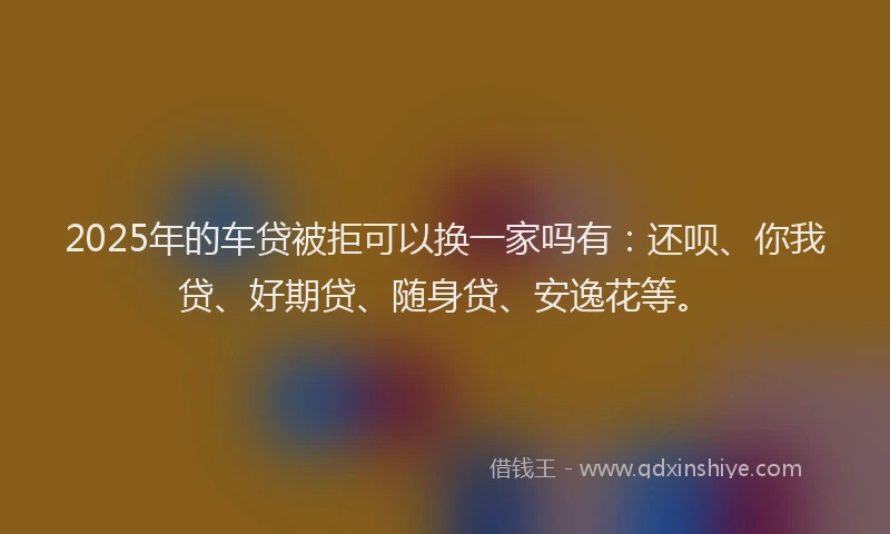 2025年的车贷被拒可以换一家吗有：还呗、你我贷、好期贷、随身贷、安逸花等。