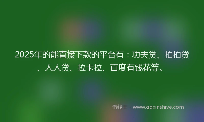 2025年的能直接下款的平台有：功夫贷、拍拍贷、人人贷、拉卡拉、百度有钱花等。