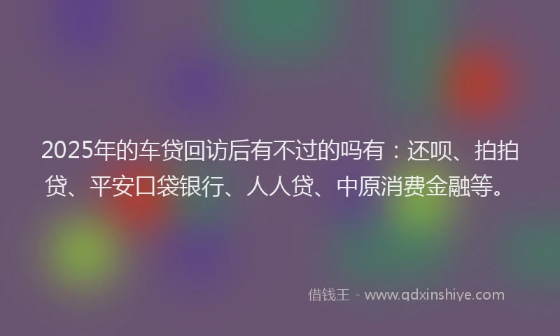 2025年的车贷回访后有不过的吗有：还呗、拍拍贷、平安口袋银行、人人贷、中原消费金融等。