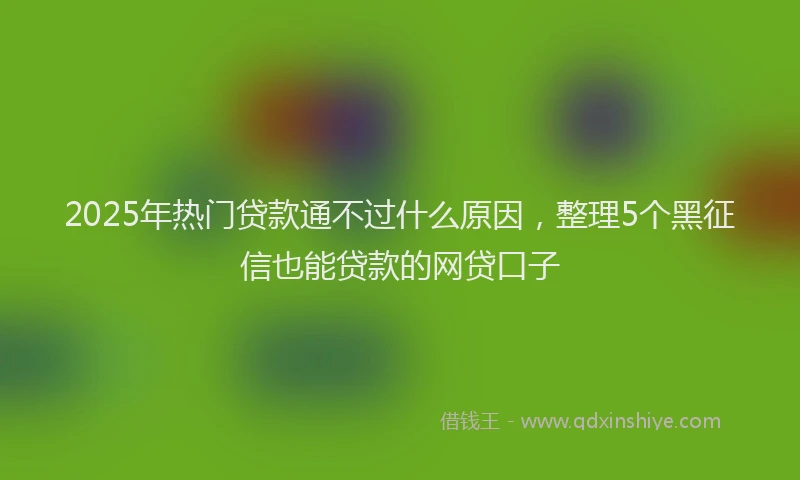 2025年热门贷款通不过什么原因，整理5个黑征信也能贷款的网贷口子
