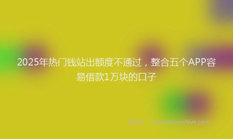 2025年热门钱站出额度不通过，整合五个APP容易借款1万块的口子
