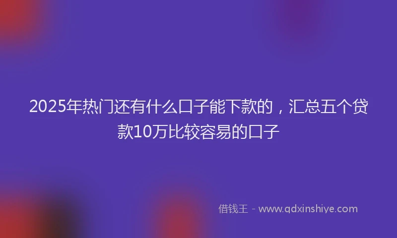 2025年热门还有什么口子能下款的，汇总五个贷款10万比较容易的口子