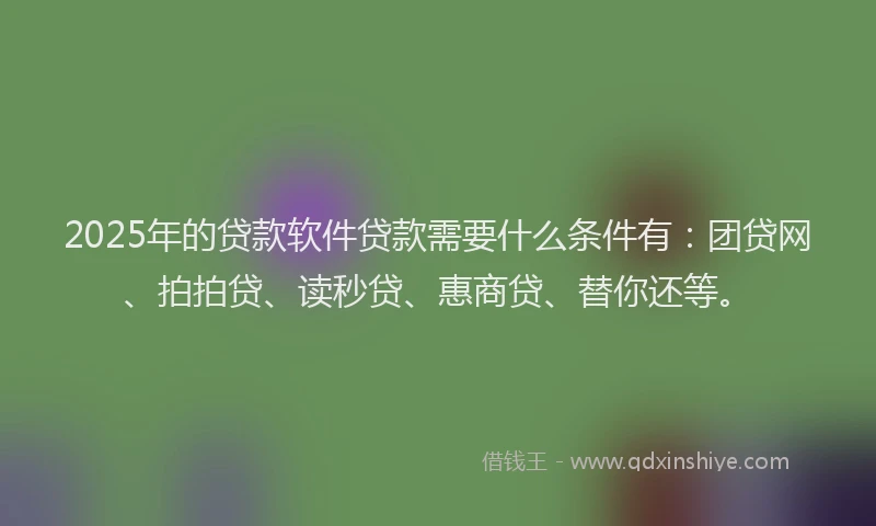 2025年的贷款软件贷款需要什么条件有：团贷网、拍拍贷、读秒贷、惠商贷、替你还等。
