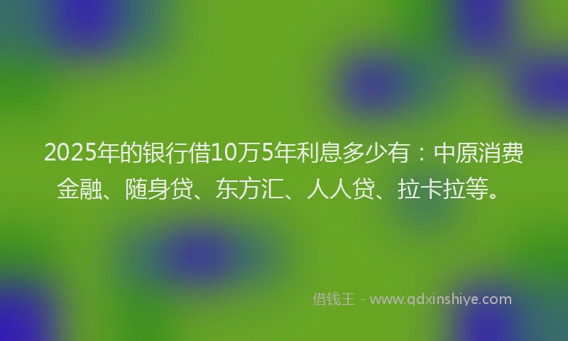2025年的银行借10万5年利息多少有：中原消费金融、随身贷、东方汇、人人贷、拉卡拉等。