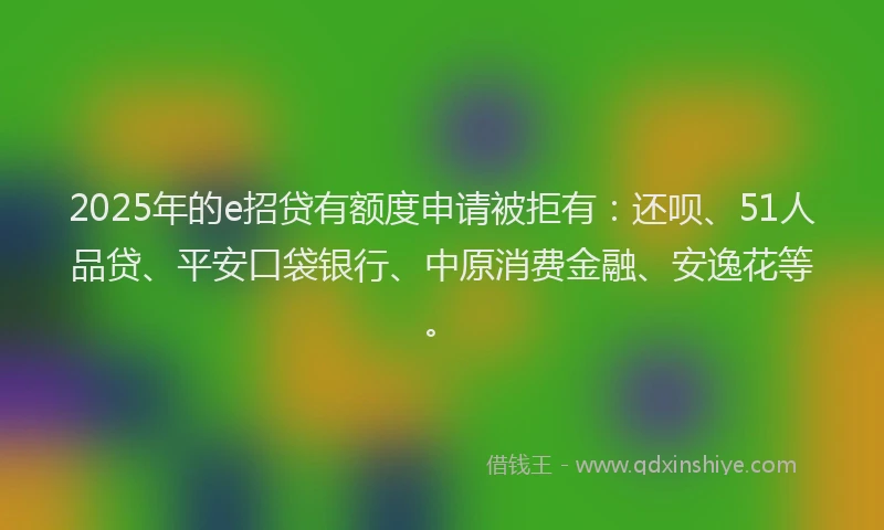 2025年的e招贷有额度申请被拒有：还呗、51人品贷、平安口袋银行、中原消费金融、安逸花等。