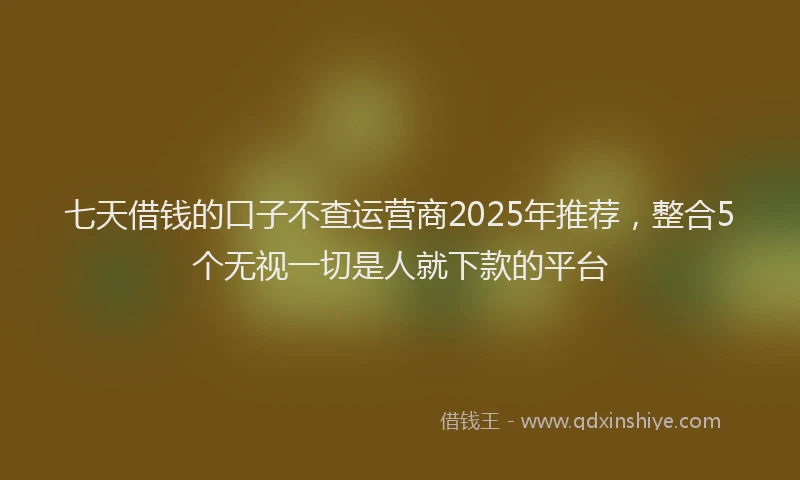 七天借钱的口子不查运营商2025年推荐，整合5个无视一切是人就下款的平台