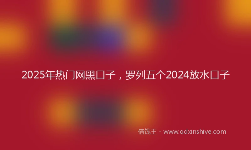 2025年热门网黑口子，罗列五个2024放水口子