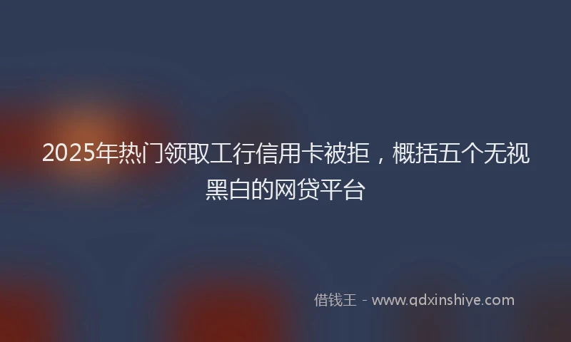 2025年热门领取工行信用卡被拒，概括五个无视黑白的网贷平台