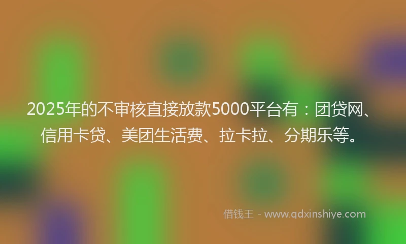 2025年的不审核直接放款5000平台有：团贷网、信用卡贷、美团生活费、拉卡拉、分期乐等。