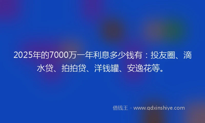 2025年的7000万一年利息多少钱有：投友圈、滴水贷、拍拍贷、洋钱罐、安逸花等。