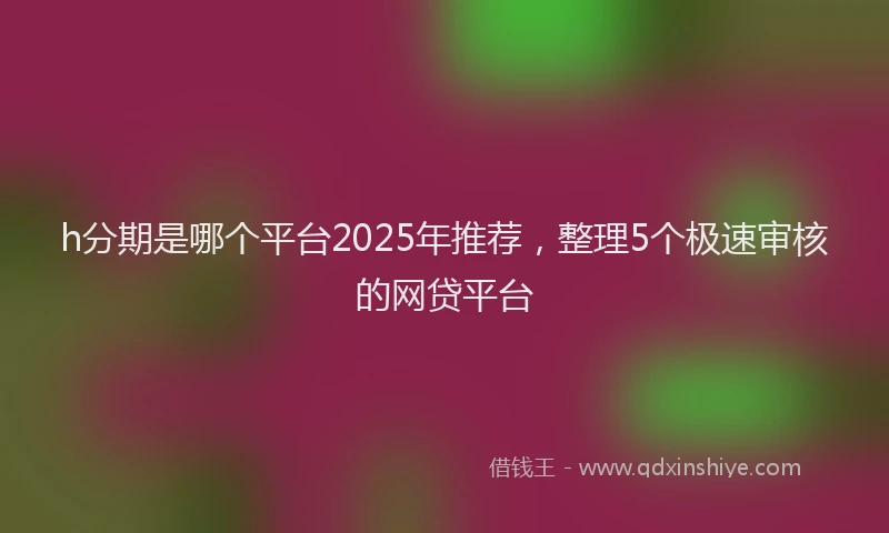 h分期是哪个平台2025年推荐，整理5个极速审核的网贷平台