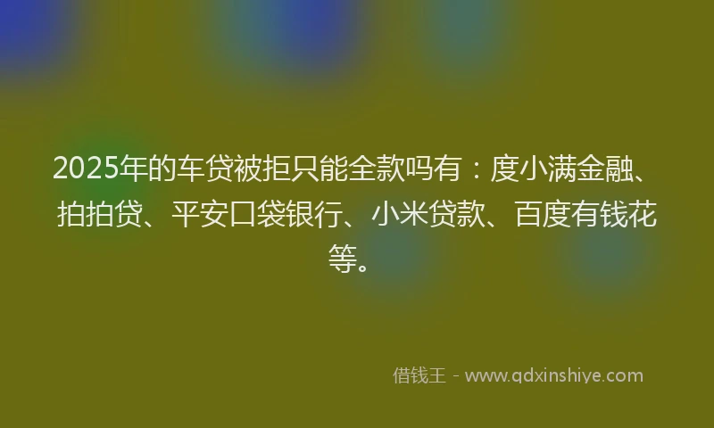 2025年的车贷被拒只能全款吗有：度小满金融、拍拍贷、平安口袋银行、小米贷款、百度有钱花等。