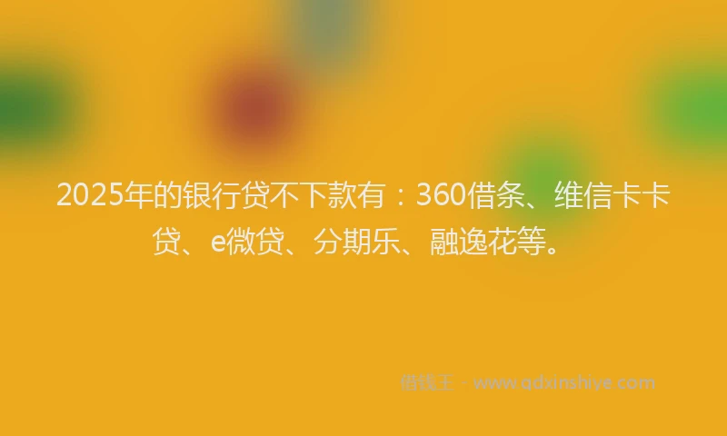 2025年的银行贷不下款有：360借条、维信卡卡贷、e微贷、分期乐、融逸花等。