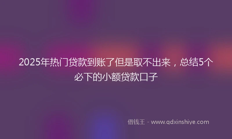 2025年热门贷款到账了但是取不出来，总结5个必下的小额贷款口子
