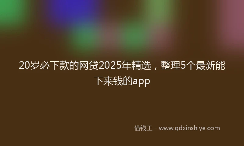 20岁必下款的网贷2025年精选，整理5个最新能下来钱的app