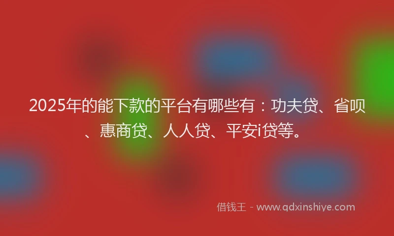2025年的能下款的平台有哪些有：功夫贷、省呗、惠商贷、人人贷、平安i贷等。